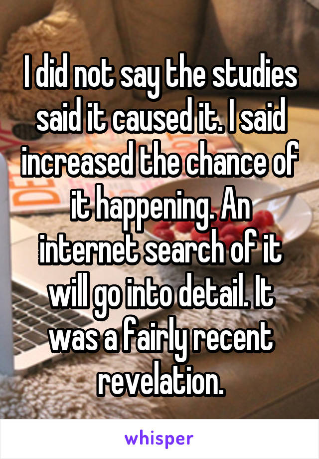 I did not say the studies said it caused it. I said increased the chance of it happening. An internet search of it will go into detail. It was a fairly recent revelation.