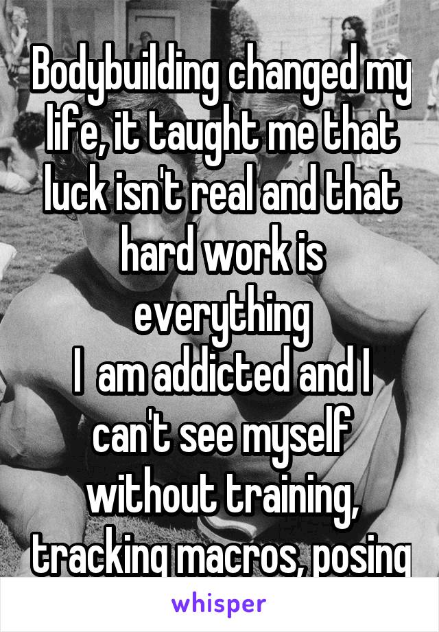 Bodybuilding changed my life, it taught me that luck isn't real and that hard work is everything
I  am addicted and I can't see myself without training, tracking macros, posing