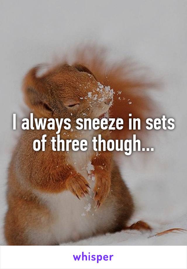 I always sneeze in sets of three though...