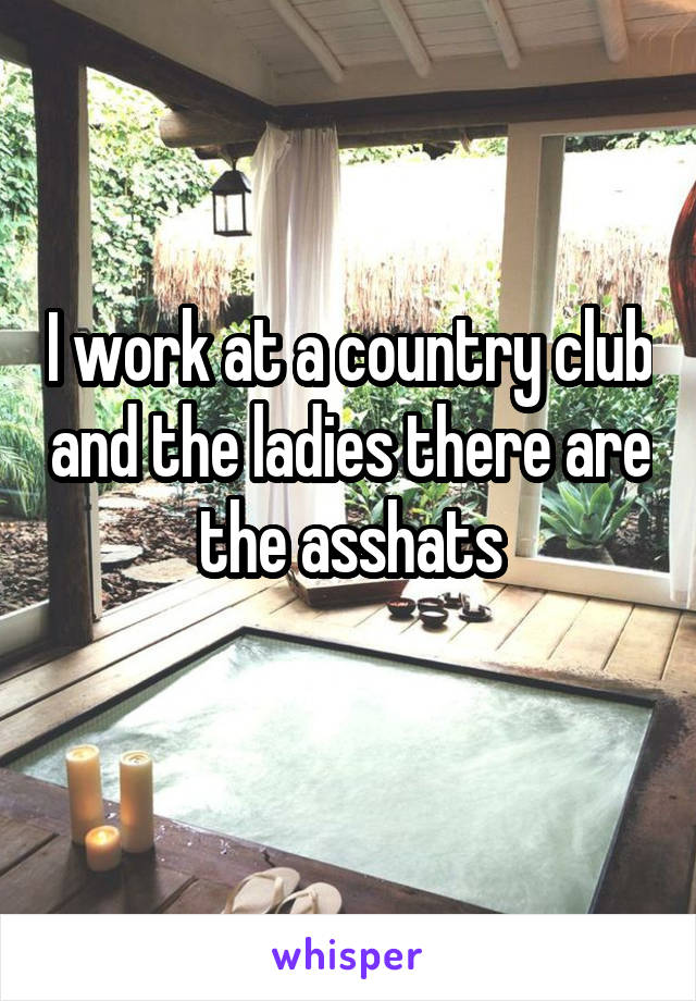 I work at a country club and the ladies there are the asshats
