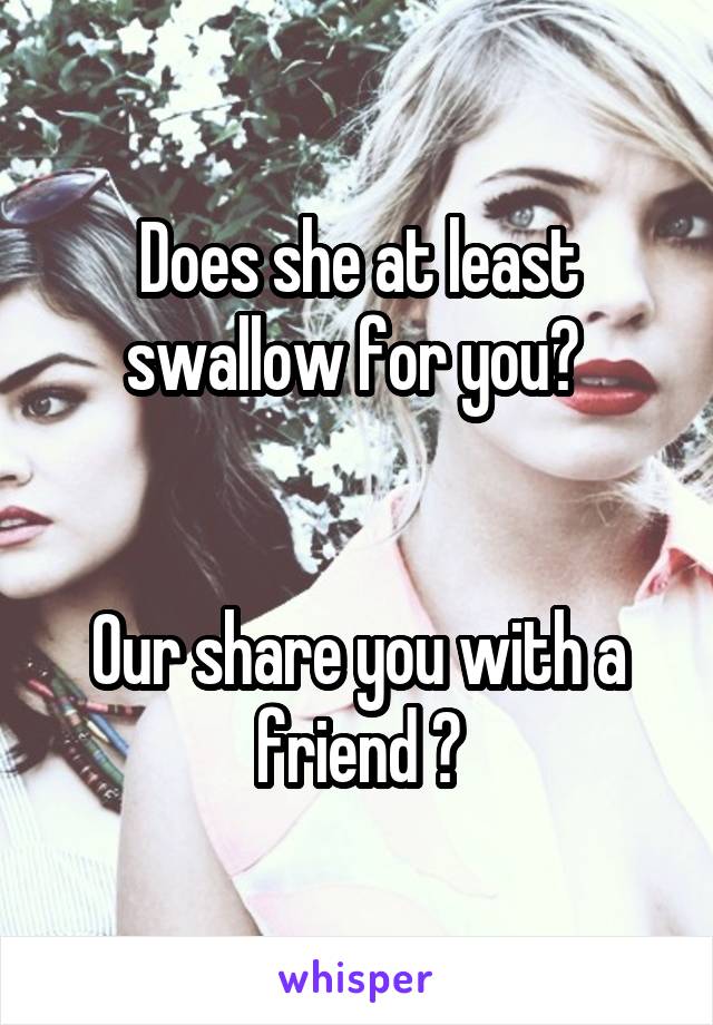 Does she at least swallow for you? 


Our share you with a friend ?