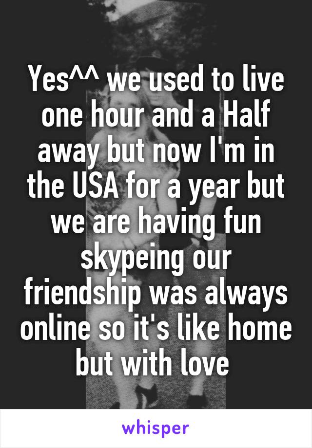Yes^^ we used to live one hour and a Half away but now I'm in the USA for a year but we are having fun skypeing our friendship was always online so it's like home but with love 