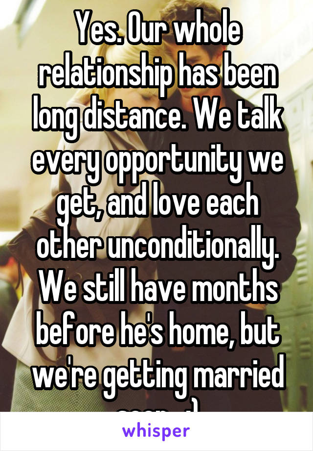 Yes. Our whole relationship has been long distance. We talk every opportunity we get, and love each other unconditionally. We still have months before he's home, but we're getting married soon.  :)