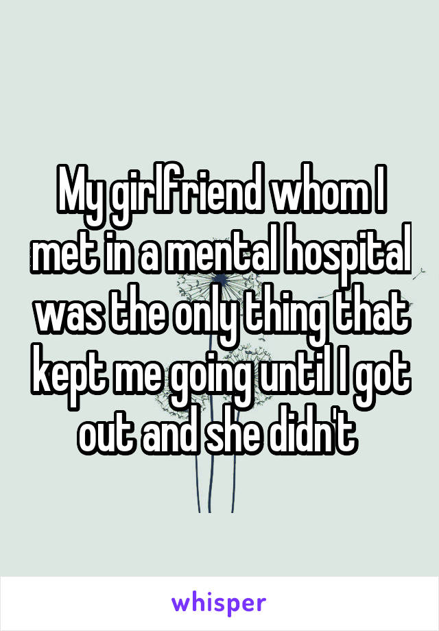 My girlfriend whom I met in a mental hospital was the only thing that kept me going until I got out and she didn't 