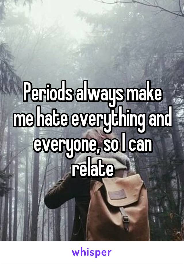 Periods always make me hate everything and everyone, so I can relate