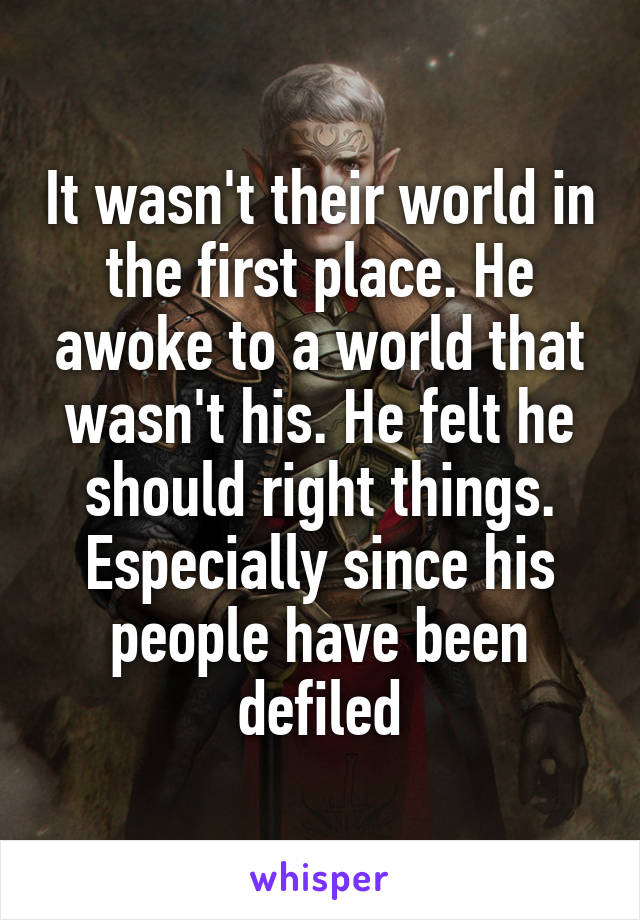 It wasn't their world in the first place. He awoke to a world that wasn't his. He felt he should right things. Especially since his people have been defiled