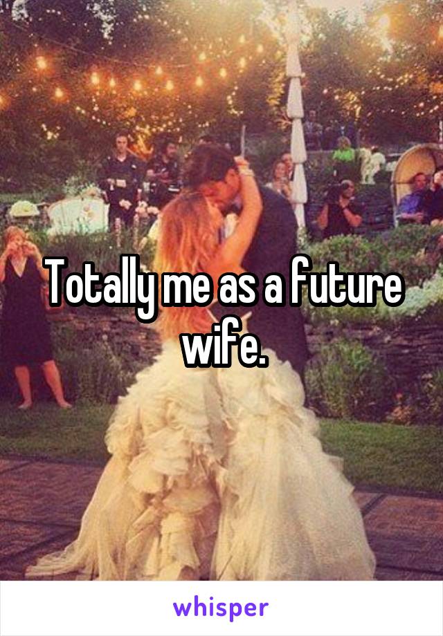 Totally me as a future wife.
