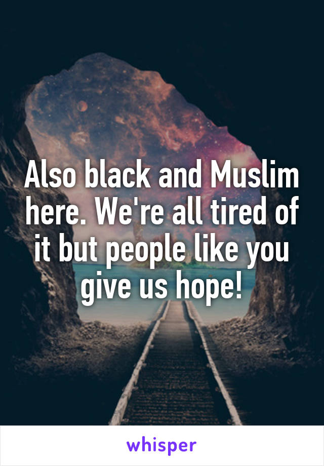 Also black and Muslim here. We're all tired of it but people like you give us hope!
