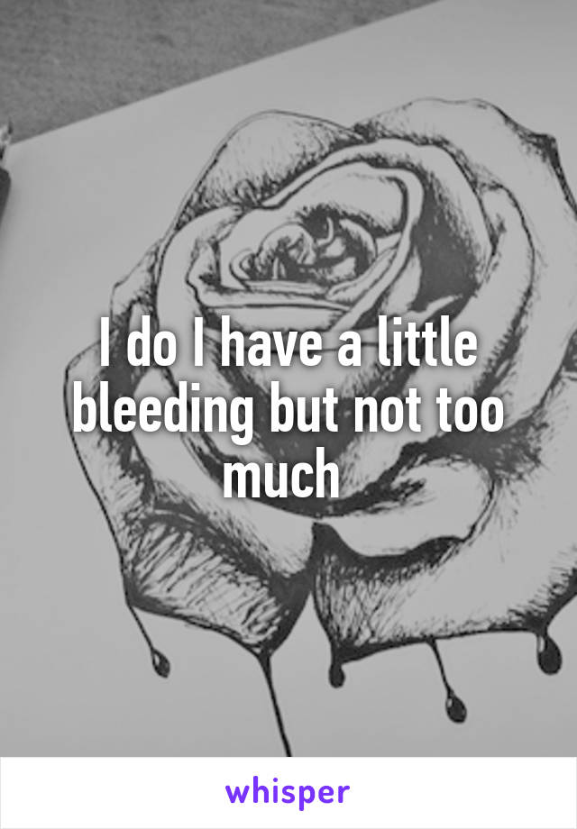 I do I have a little bleeding but not too much 