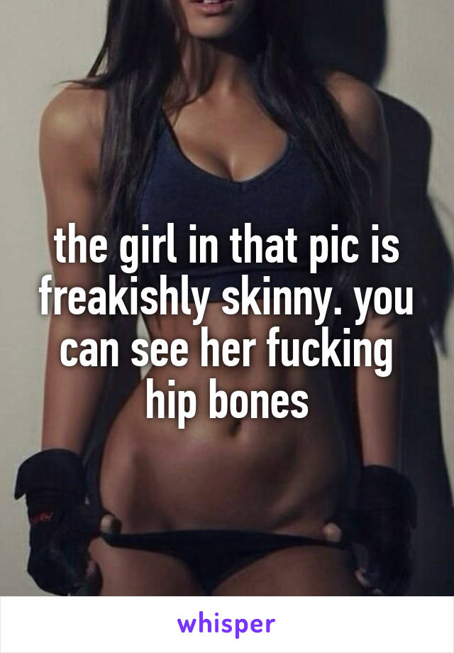 the girl in that pic is freakishly skinny. you can see her fucking hip bones