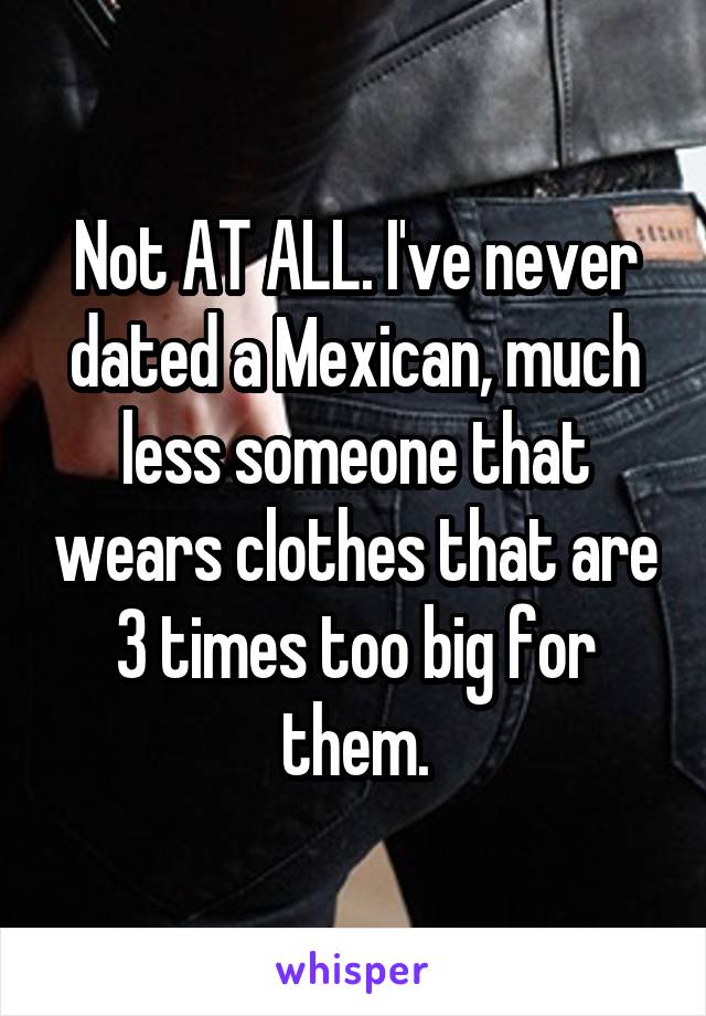 Not AT ALL. I've never dated a Mexican, much less someone that wears clothes that are 3 times too big for them.