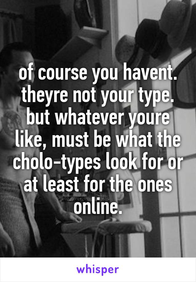 of course you havent. theyre not your type. but whatever youre like, must be what the cholo-types look for or at least for the ones online.