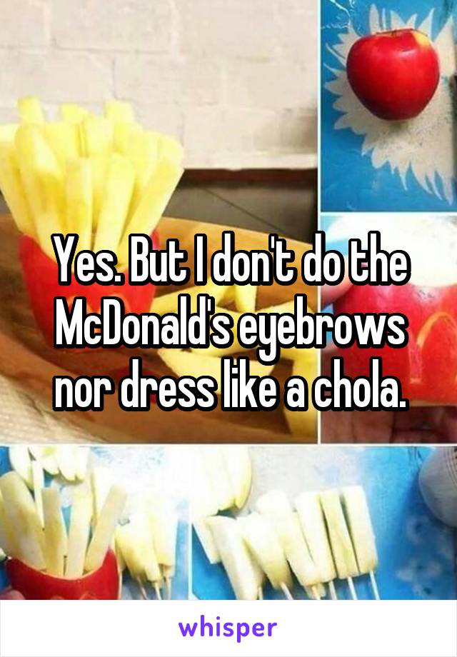 Yes. But I don't do the McDonald's eyebrows nor dress like a chola.