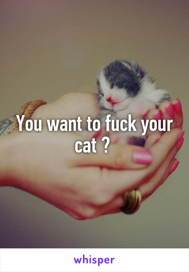 You want to fuck your cat ? 