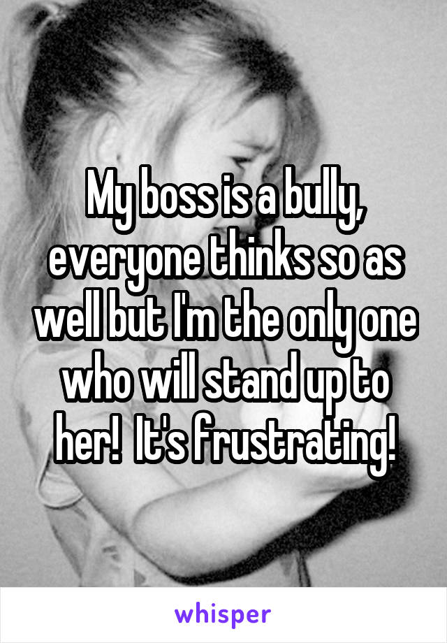 My boss is a bully, everyone thinks so as well but I'm the only one who will stand up to her!  It's frustrating!
