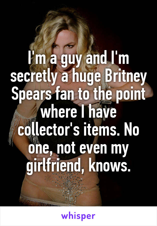 I'm a guy and I'm secretly a huge Britney Spears fan to the point where I have collector's items. No one, not even my girlfriend, knows.