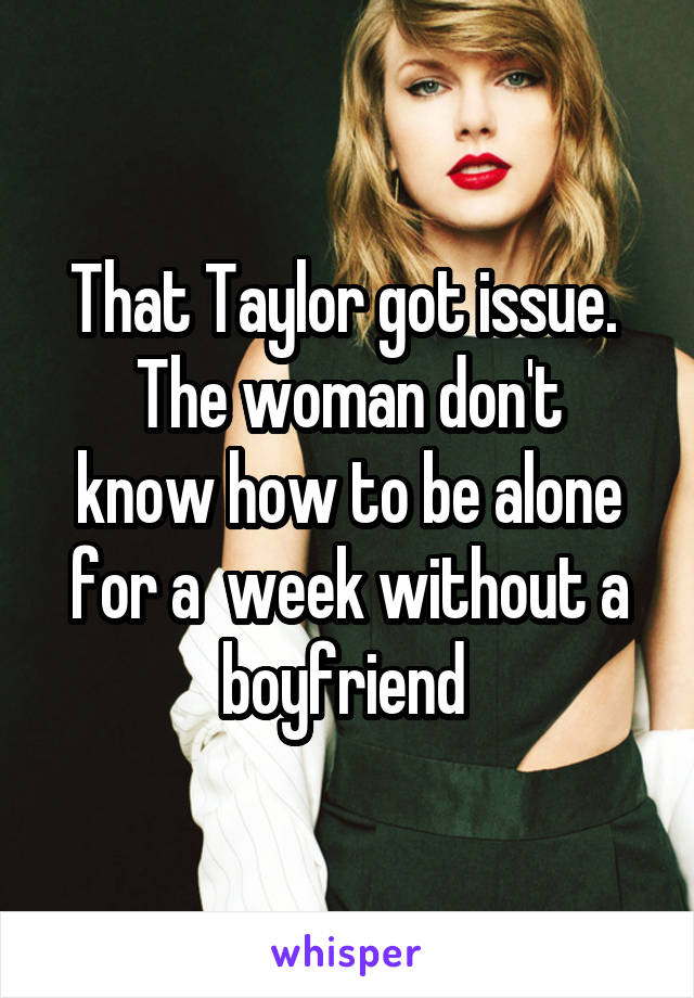 That Taylor got issue. 
The woman don't know how to be alone for a  week without a boyfriend 