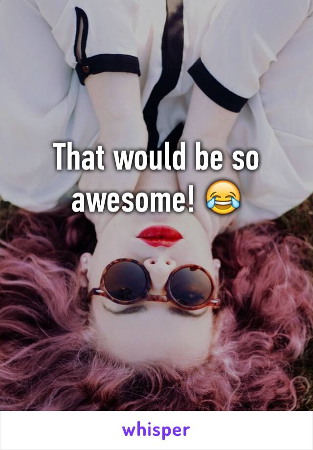 That would be so awesome! 😂