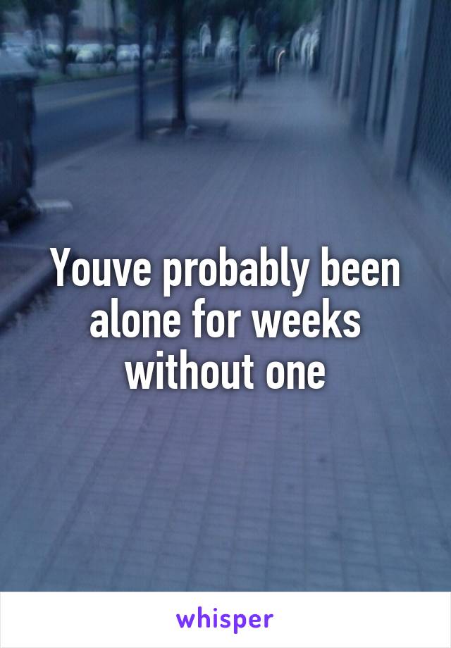 Youve probably been alone for weeks without one