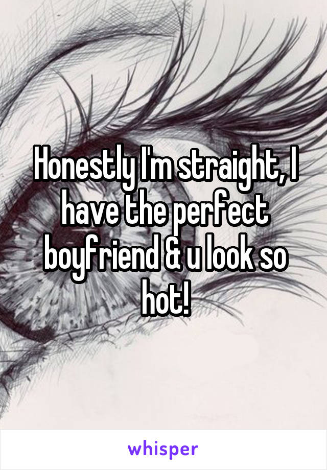 Honestly I'm straight, I have the perfect boyfriend & u look so hot!