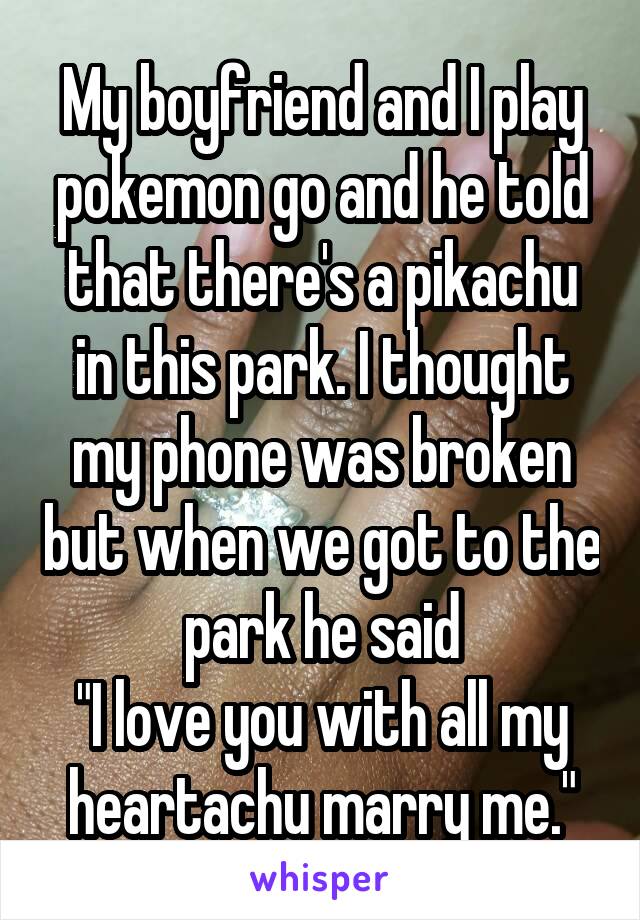 My boyfriend and I play pokemon go and he told that there's a pikachu in this park. I thought my phone was broken but when we got to the park he said
"I love you with all my heartachu marry me."