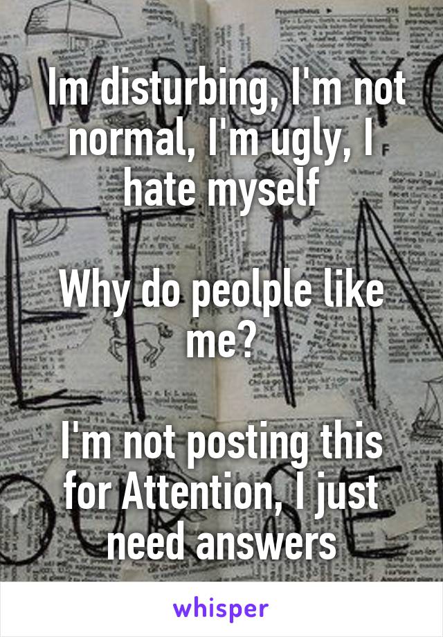  Im disturbing, I'm not normal, I'm ugly, I hate myself

Why do peolple like me?

I'm not posting this for Attention, I just need answers