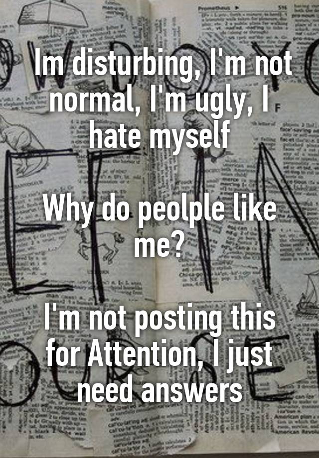  Im disturbing, I'm not normal, I'm ugly, I hate myself

Why do peolple like me?

I'm not posting this for Attention, I just need answers