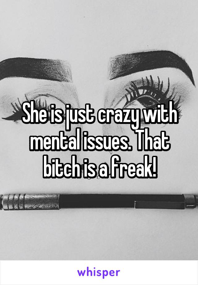 She is just crazy with mental issues. That bitch is a freak!