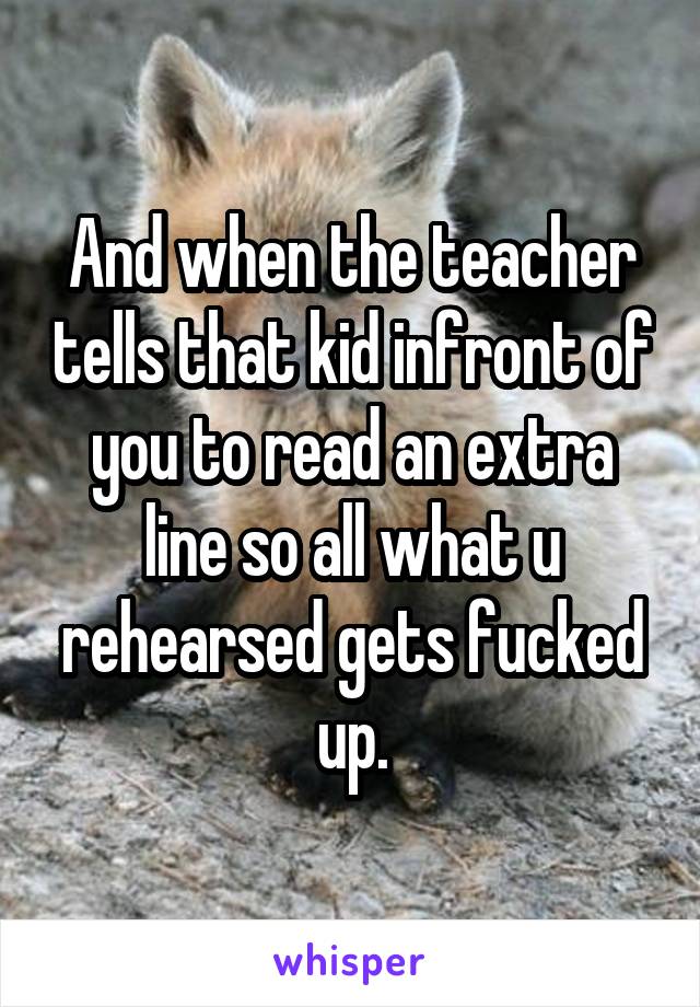 And when the teacher tells that kid infront of you to read an extra line so all what u rehearsed gets fucked up.