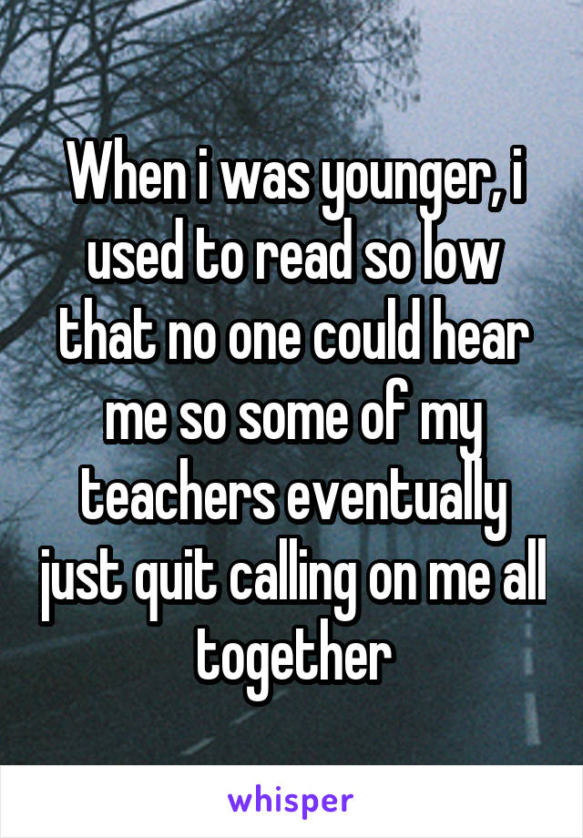 When i was younger, i used to read so low that no one could hear me so some of my teachers eventually just quit calling on me all together