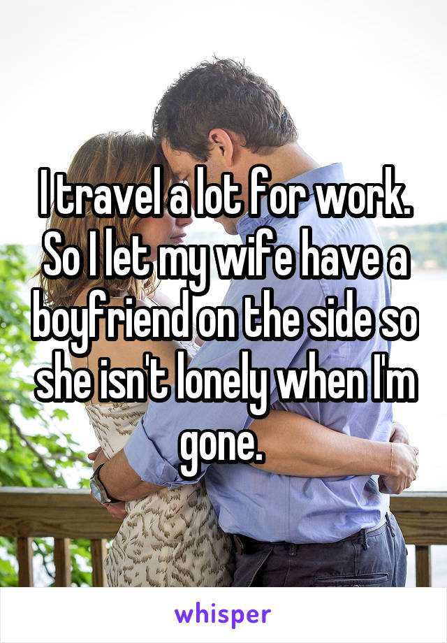 I travel a lot for work. So I let my wife have a boyfriend on the side so she isn't lonely when I'm gone. 