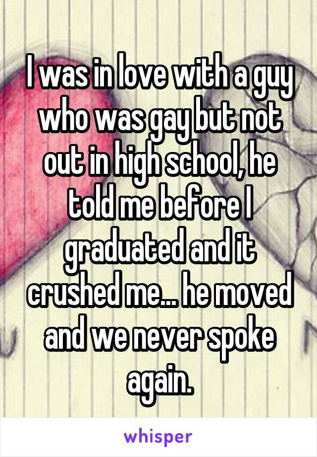 I was in love with a guy who was gay but not out in high school, he told me before I graduated and it crushed me... he moved and we never spoke again.
