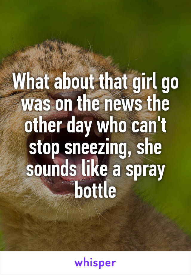 What about that girl go was on the news the other day who can't stop sneezing, she sounds like a spray bottle