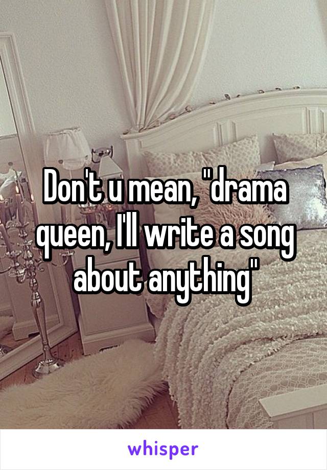 Don't u mean, "drama queen, I'll write a song about anything"