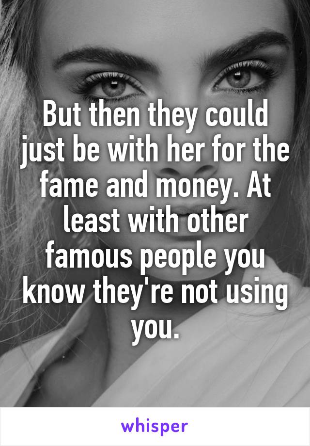 But then they could just be with her for the fame and money. At least with other famous people you know they're not using you.