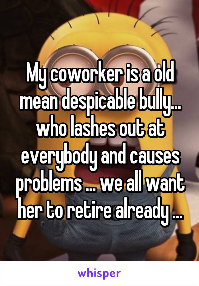 My coworker is a old mean despicable bully... who lashes out at everybody and causes problems ... we all want her to retire already ...
