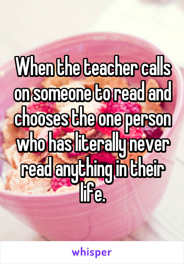 When the teacher calls on someone to read and chooses the one person who has literally never read anything in their life.