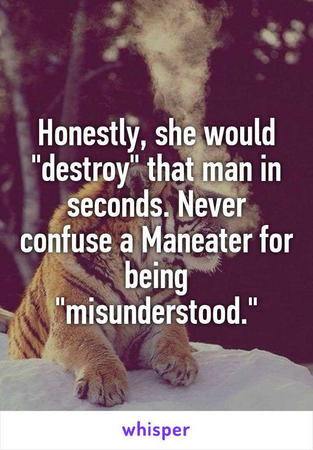 Honestly, she would "destroy" that man in seconds. Never confuse a Maneater for being "misunderstood."