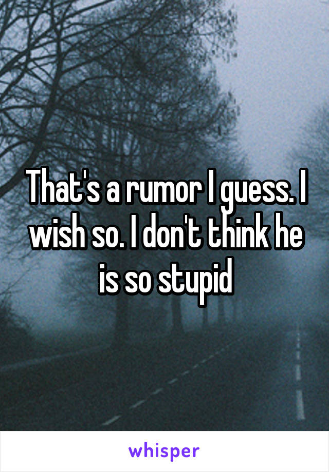 That's a rumor I guess. I wish so. I don't think he is so stupid