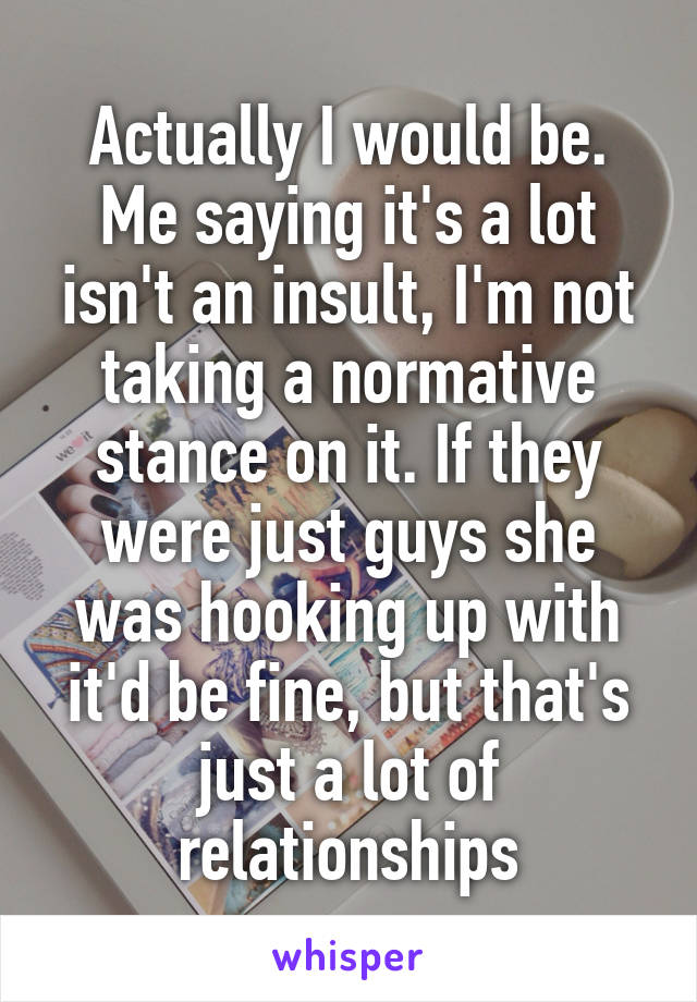 Actually I would be. Me saying it's a lot isn't an insult, I'm not taking a normative stance on it. If they were just guys she was hooking up with it'd be fine, but that's just a lot of relationships