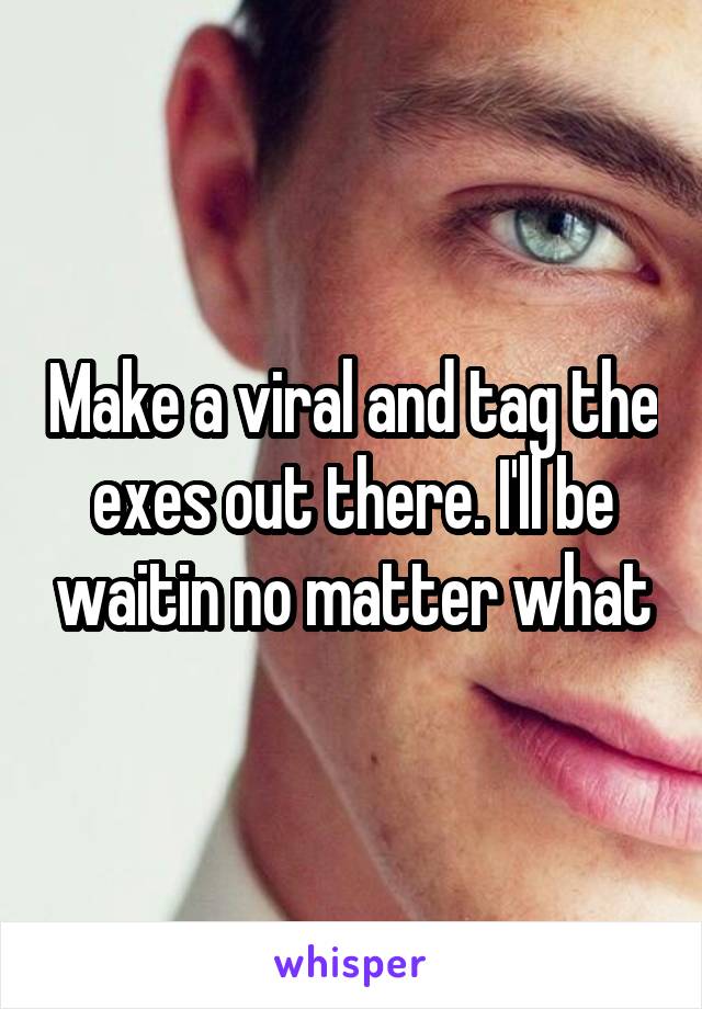 Make a viral and tag the exes out there. I'll be waitin no matter what