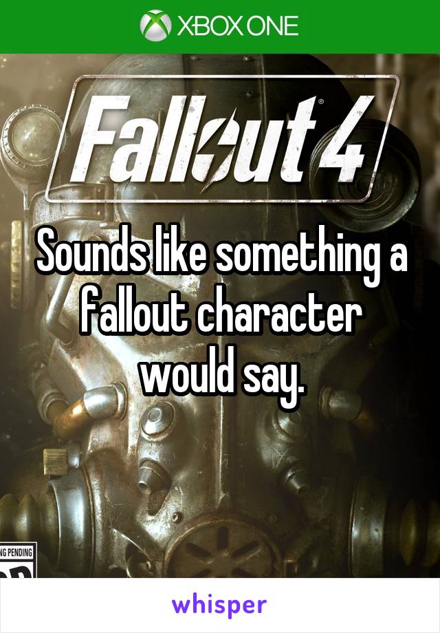 Sounds like something a fallout character would say.