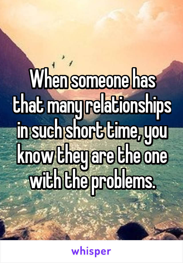 When someone has that many relationships in such short time, you know they are the one with the problems.