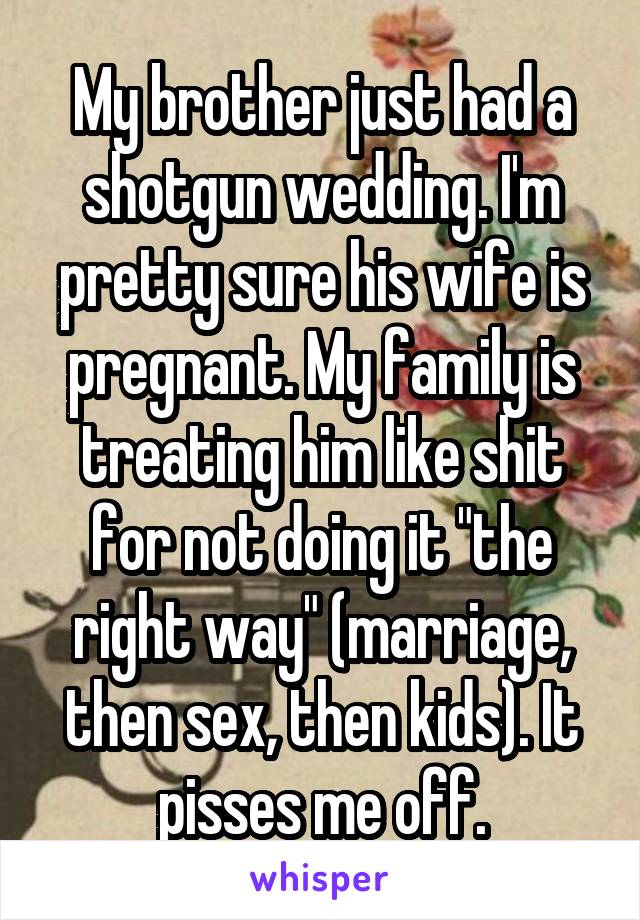 My brother just had a shotgun wedding. I'm pretty sure his wife is pregnant. My family is treating him like shit for not doing it "the right way" (marriage, then sex, then kids). It pisses me off.