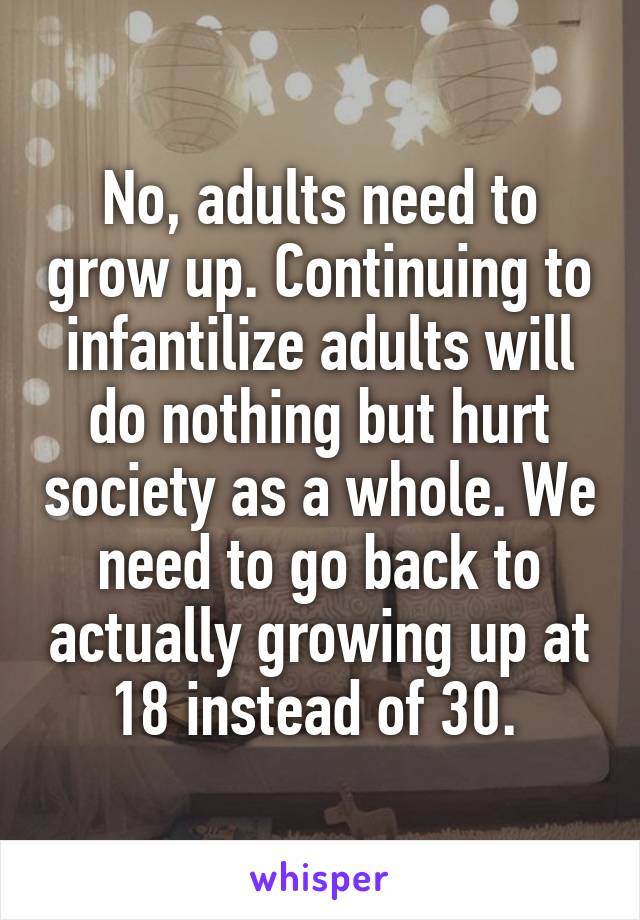 No, adults need to grow up. Continuing to infantilize adults will do nothing but hurt society as a whole. We need to go back to actually growing up at 18 instead of 30. 