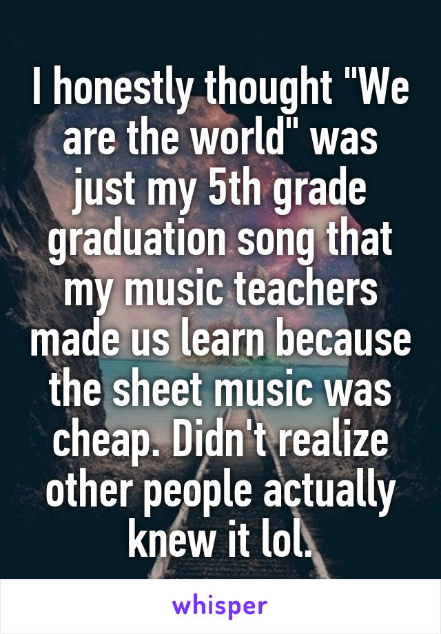 I honestly thought "We are the world" was just my 5th grade graduation song that my music teachers made us learn because the sheet music was cheap. Didn't realize other people actually knew it lol.