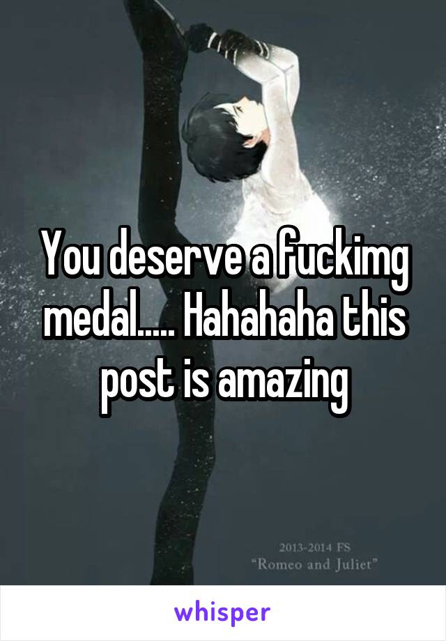 You deserve a fuckimg medal..... Hahahaha this post is amazing
