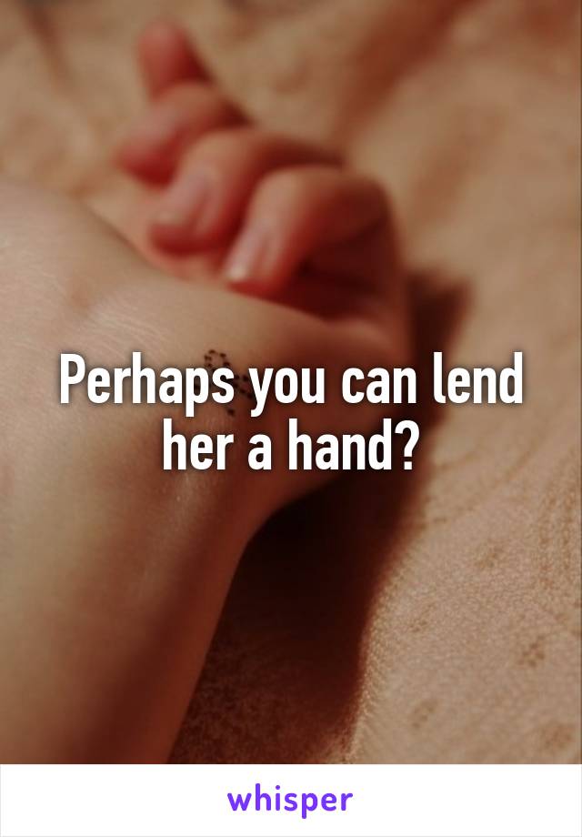 Perhaps you can lend her a hand?