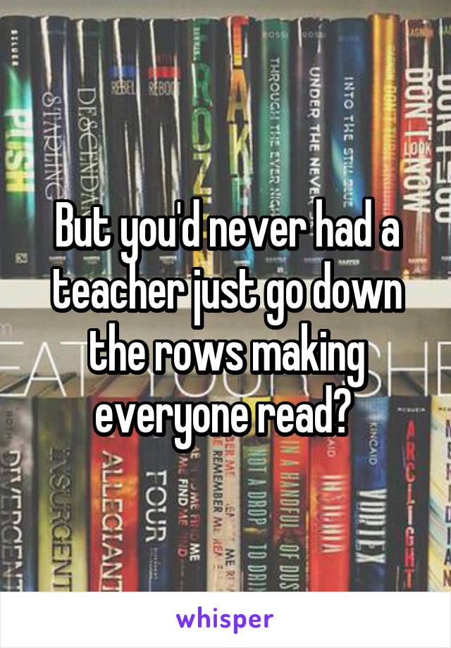 But you'd never had a teacher just go down the rows making everyone read? 