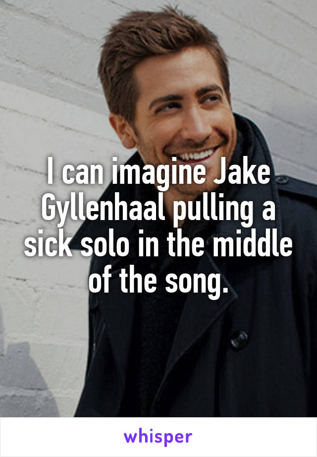 I can imagine Jake Gyllenhaal pulling a sick solo in the middle of the song.